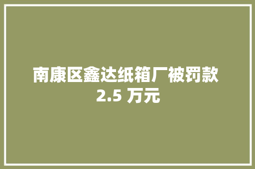 南康区鑫达纸箱厂被罚款 2.5 万元 智能家居 南康区鑫达纸箱厂被罚款 2.5 万元 南康区鑫达纸箱厂被罚款 2.5 万元 智能家居