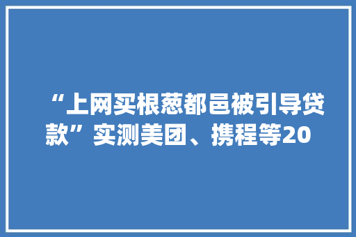 “上网买根葱都邑被引导贷款”实测美团、携程等20款App“求借钱”套路防不胜防