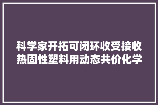 科学家开拓可闭环收受接收热固性塑料用动态共价化学法打破传统认知