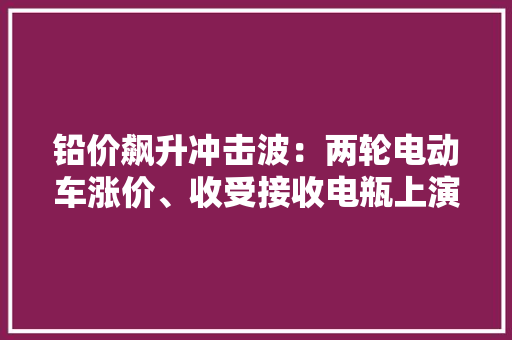 铅价飙升冲击波：两轮电动车涨价、收受接收电瓶上演“废品升值记”