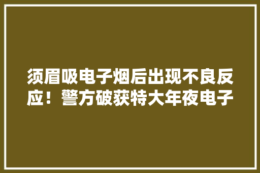 须眉吸电子烟后出现不良反应！警方破获特大年夜电子烟制假案：涉案流水1.3亿抓获22人