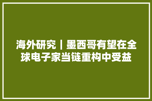 海外研究｜墨西哥有望在全球电子家当链重构中受益 海外研究｜墨西哥有望在全球电子家当链重构中受益 智能科技