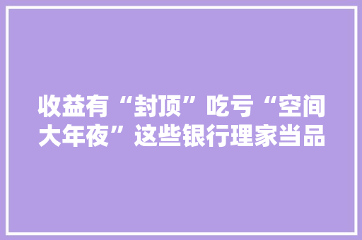 收益有“封顶”吃亏“空间大年夜”这些银行理家当品收费真“双标”？