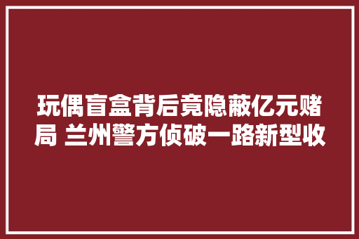玩偶盲盒背后竟隐蔽亿元赌局 兰州警方侦破一路新型收集打赌案