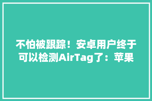 不怕被跟踪！安卓用户终于可以检测AirTag了：苹果官方出品