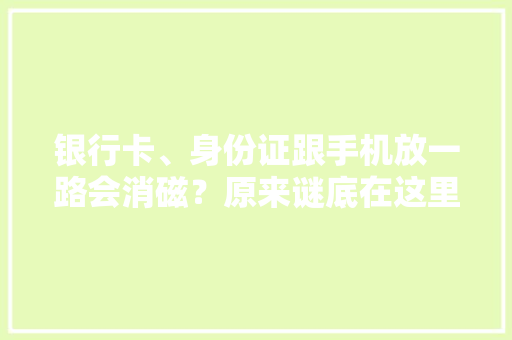 银行卡、身份证跟手机放一路会消磁？原来谜底在这里长常识了