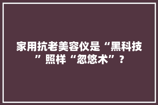家用抗老美容仪是“黑科技”照样“忽悠术”？ 家用抗老美容仪是“黑科技”照样“忽悠术”？ 互联通信