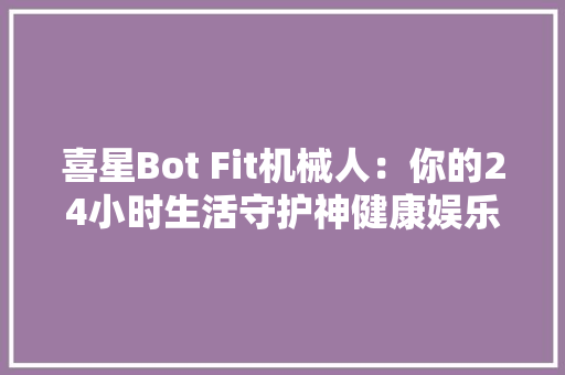 喜星Bot Fit机械人：你的24小时生活守护神健康娱乐一手掌握！ 喜星Bot Fit机械人：你的24小时生活守护神健康娱乐一手掌握！ 人工智能