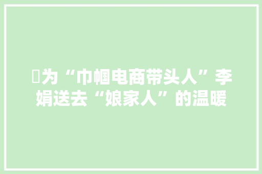 ​为“巾帼电商带头人”李娟送去“娘家人”的温暖