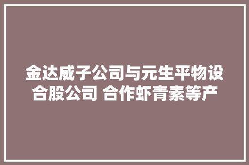 金达威子公司与元生平物设合股公司 合作虾青素等产品 金达威子公司与元生平物设合股公司 合作虾青素等产品 智能科技