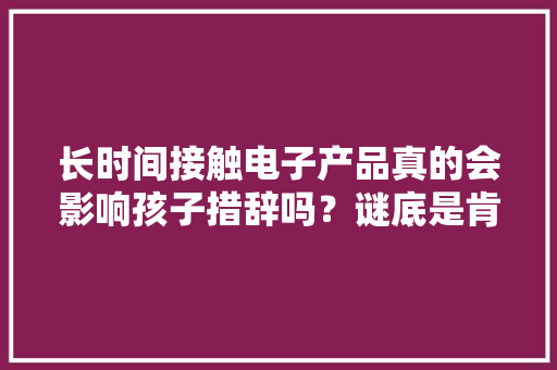 长时间接触电子产品真的会影响孩子措辞吗？谜底是肯定的