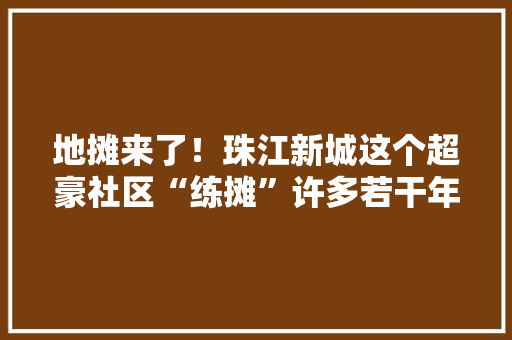 地摊来了！珠江新城这个超豪社区“练摊”许多若干年街坊赞爆