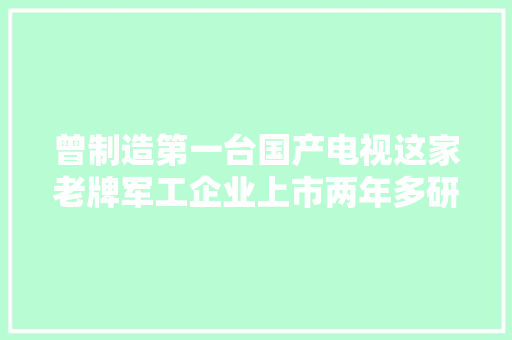 曾制造第一台国产电视这家老牌军工企业上市两年多研发投入超10亿！董事长：对未来增长充满信心 曾制造第一台国产电视这家老牌军工企业上市两年多研发投入超10亿！董事长：对未来增长充满信心 互联通信