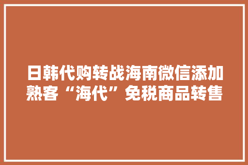 日韩代购转战海南微信添加熟客“海代”免税商品转售难监管