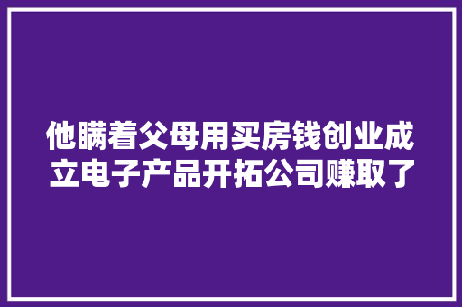 他瞒着父母用买房钱创业成立电子产品开拓公司赚取了人生财富
