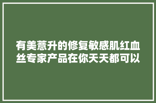 有美薏升的修复敏感肌红血丝专家产品在你天天都可以美美哒啦