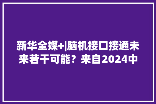 新华全媒+|脑机接口接通未来若干可能？来自2024中关村论坛年会的思虑