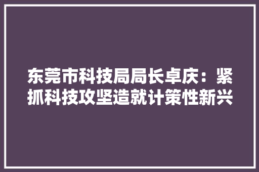 东莞市科技局局长卓庆：紧抓科技攻坚造就计策性新兴家当