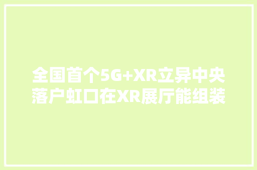 全国首个5G+XR立异中央落户虹口在XR展厅能组装火箭