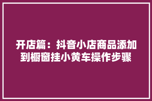 开店篇：抖音小店商品添加到橱窗挂小黄车操作步骤 开店篇：抖音小店商品添加到橱窗挂小黄车操作步骤 智能科技