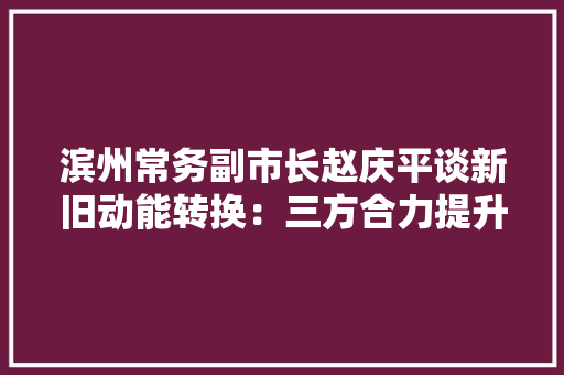 滨州常务副市长赵庆平谈新旧动能转换：三方合力提升成长效益