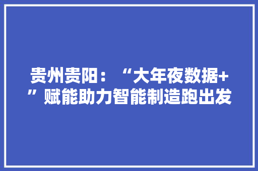 贵州贵阳：“大年夜数据+”赋能助力智能制造跑出发展“加速度”