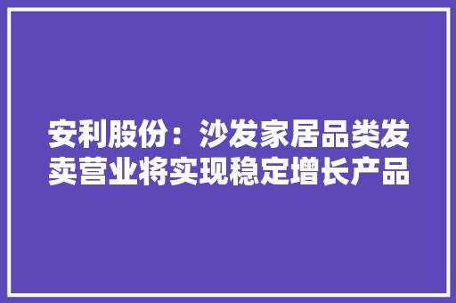 安利股份：沙发家居品类发卖营业将实现稳定增长产品转型进级成效初显