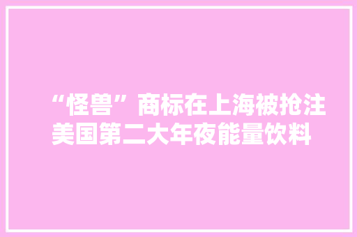“怪兽”商标在上海被抢注 美国第二大年夜能量饮料入华或许叫“魔爪”