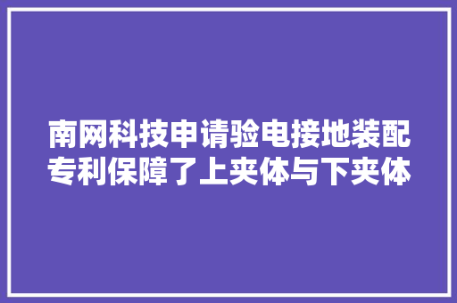 南网科技申请验电接地装配专利保障了上夹体与下夹体之间稳定锁去世