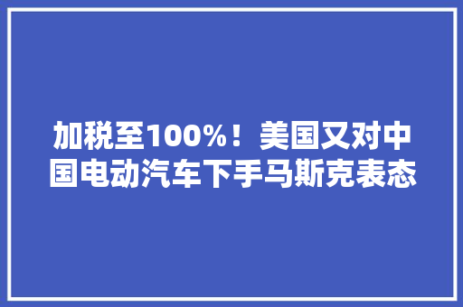 加税至100%！美国又对中国电动汽车下手马斯克表态！ 加税至100%！美国又对中国电动汽车下手马斯克表态！ 智能家居