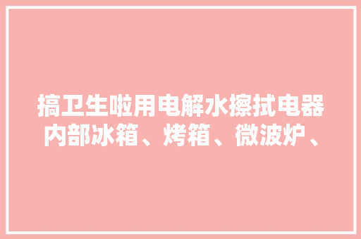 搞卫生啦用电解水擦拭电器内部冰箱、烤箱、微波炉、空...