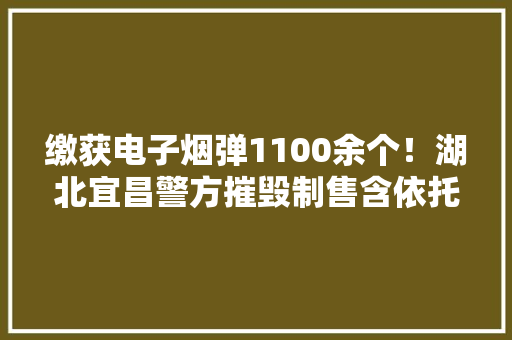 缴获电子烟弹1100余个！湖北宜昌警方摧毁制售含依托咪酯电子烟特大年夜犯罪团伙