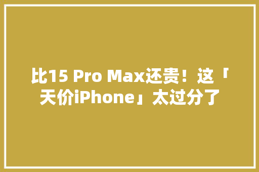 比15 Pro Max还贵！这「天价iPhone」太过分了