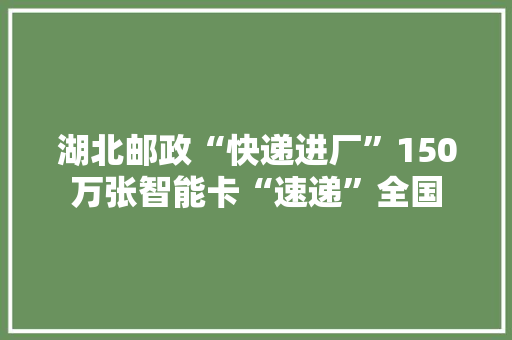 湖北邮政“快递进厂”150万张智能卡“速递”全国