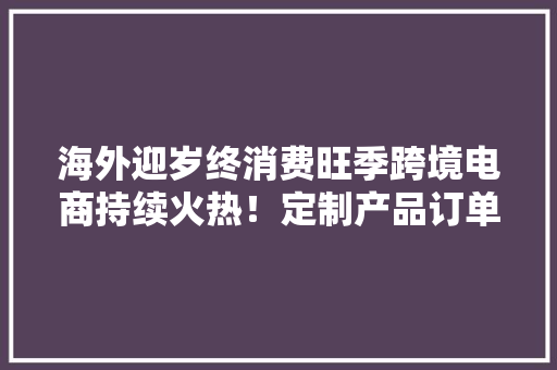 海外迎岁终消费旺季跨境电商持续火热！定制产品订单量骤增