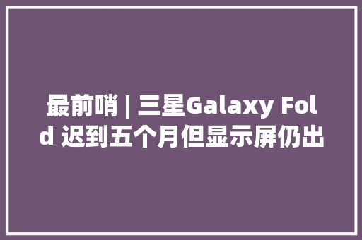 最前哨 | 三星Galaxy Fold 迟到五个月但显示屏仍出缺点