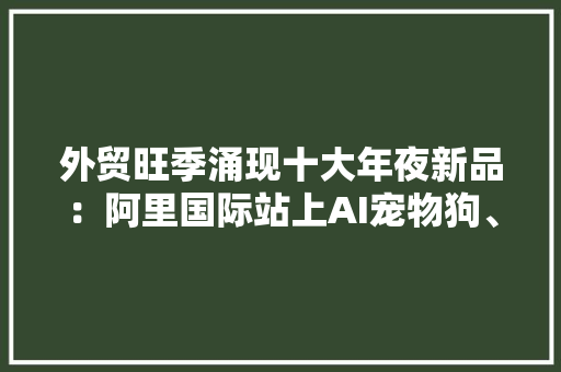 外贸旺季涌现十大年夜新品：阿里国际站上AI宠物狗、美甲打印机火了 外贸旺季涌现十大年夜新品：阿里国际站上AI宠物狗、美甲打印机火了 互联通信