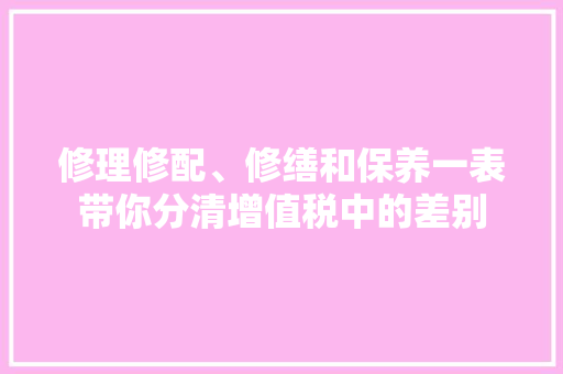 修理修配、修缮和保养一表带你分清增值税中的差别
