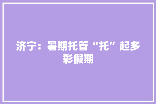济宁：暑期托管“托”起多彩假期 济宁：暑期托管“托”起多彩假期 智能科技