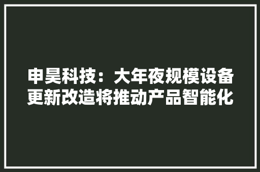 申昊科技：大年夜规模设备更新改造将推动产品智能化进级与生态情形、石化、煤矿等新领域拓展