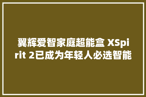翼辉爱智家庭超能盒 XSpirit 2已成为年轻人必选智能单品 翼辉爱智家庭超能盒 XSpirit 2已成为年轻人必选智能单品 人工智能