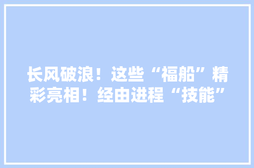 长风破浪！这些“福船”精彩亮相！经由进程“技能”连接世界！