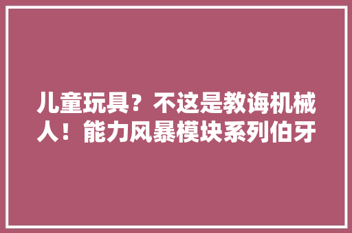 儿童玩具？不这是教诲机械人！能力风暴模块系列伯牙面世
