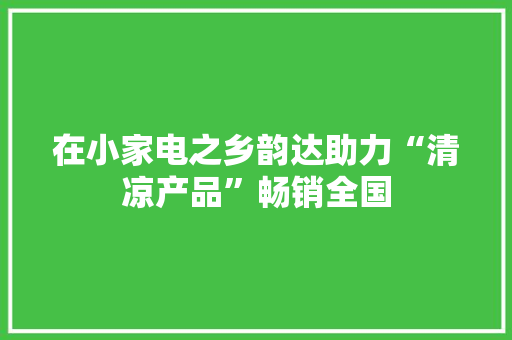 在小家电之乡韵达助力“清凉产品”畅销全国