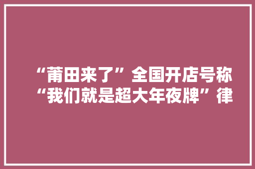 “莆田来了”全国开店号称“我们就是超大年夜牌”律师：侵权但情况复杂