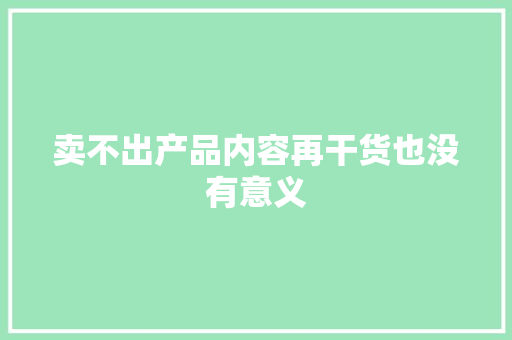 卖不出产品内容再干货也没有意义 卖不出产品内容再干货也没有意义 智能科技