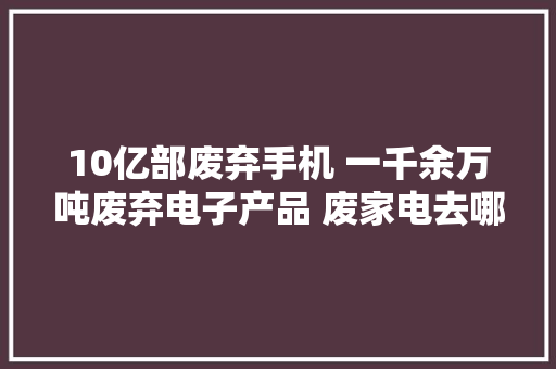 10亿部废弃手机 一千余万吨废弃电子产品 废家电去哪了？ 10亿部废弃手机 一千余万吨废弃电子产品 废家电去哪了？ 智能科技