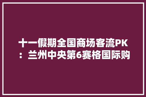 十一假期全国商场客流PK：兰州中央第6赛格国际购物中央高居第2