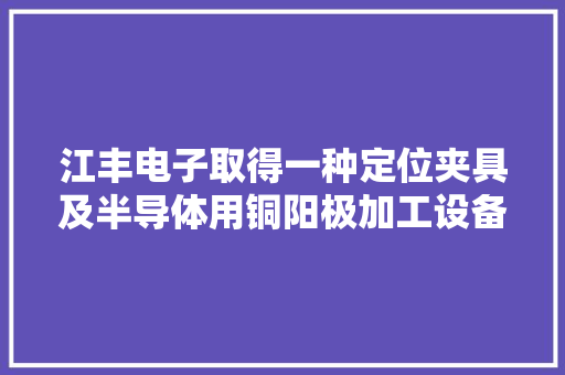 江丰电子取得一种定位夹具及半导体用铜阳极加工设备专利提高产品的合格率