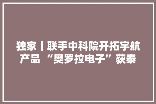 独家｜联手中科院开拓宇航产品 “奥罗拉电子”获泰有基金等投资 独家｜联手中科院开拓宇航产品 “奥罗拉电子”获泰有基金等投资 智能家居